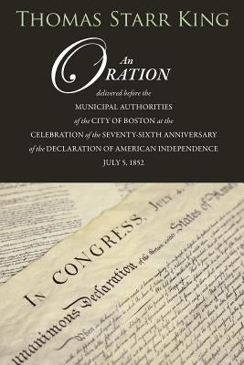 An Oration Delivered Before the Municipal Authorities of the City of Boston: At the Celebration of the 76th Anniversary of the Declaration of Independ by King, Thomas Starr