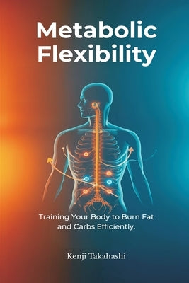 Metabolic Flexibility: Training Your Body to Burn Fat and Carbs Efficiently by Takahashi, Kenji