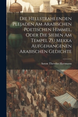 Die Hellstrahlenden Plejaden Am Arabischen Poetischen Himmel, Oder Die Sieben Am Tempel Zu Mekka Aufgehangenen Arabischen Gedichte by Hartmann, Anton Theodor