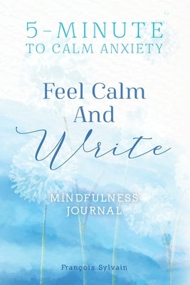 Feel Calm and Write: How To Calm Anxiety? 5-minute Journal Writing Prompts For Mindfulness by Sylvain, François