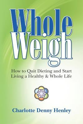 Whole Weigh: How to Quit Dieting and Start Living a Healthy and Whole Life. by Henley, Charlotte Denny