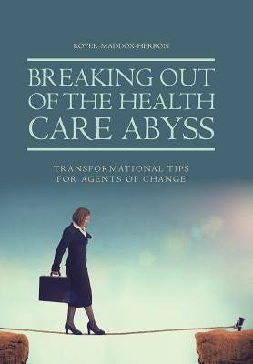 Breaking Out of the Health Care Abyss: Transformational Tips for Agents of Change by Royer-Maddox-Herron