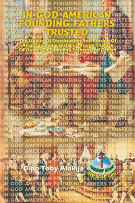 In God American Founding Fathers Trusted: The Studies Of Construction And Erosion Of American Value System Through The Use Of Quotes Of Founding Fathe by Alakija, Dipo Toby