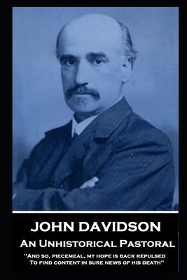 John Davidson - An Unhistorical Pastoral: 'And so, piecemeal, my hope is back repulsed To find content in sure news of his death'' by Davidson, John