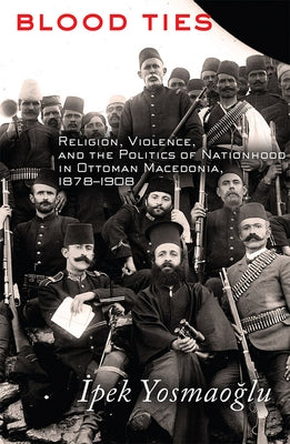 Blood Ties: Religion, Violence and the Politics of Nationhood in Ottoman Macedonia, 1878-1908 by Yosmaoğlu, İpek