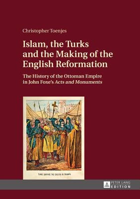 Islam, the Turks and the Making of the English Reformation: The History of the Ottoman Empire in John Foxe's Acts and Monuments by Toenjes, Christopher