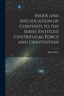 Index and Specification of Contents to the Series Entitled Centrifugal Force and Gravitation [microform] by Harris, John