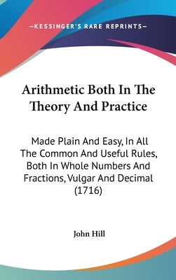 Arithmetic Both In The Theory And Practice: Made Plain And Easy, In All The Common And Useful Rules, Both In Whole Numbers And Fractions, Vulgar And D by Hill, John