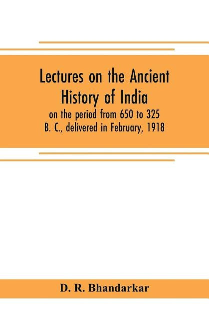 Lectures on the ancient history of India, on the period from 650 to 325 B. C., delivered in February, 1918 by R. Bhandarkar, D.