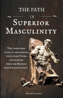 The Path Of Superior Masculinity: The Unearthed Guide To Discovering Your Inner Power And Purpose Through Modern Positive Masculinity by Fontaine, Heath