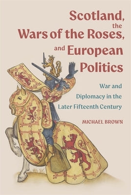 Scotland, the Wars of the Roses, and European Politics: War and Diplomacy in the Later Fifteenth Century by Brown, Michael H.