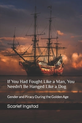 If You Had Fought Like a Man, You Needn't Be Hanged Like a Dog: Gender and Piracy During the Golden Age by Ingstad, Scarlet