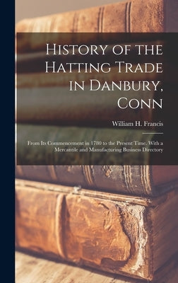 History of the Hatting Trade in Danbury, Conn: From Its Commencement in 1780 to the Present Time. With a Mercantile and Manufacturing Business Directo by Francis, William H.