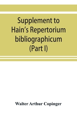 Supplement to Hain's Repertorium bibliographicum. Or, Collections toward a new edition of that work (Part I) by Arthur Copinger, Walter
