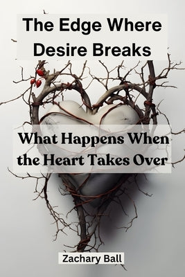 The Edge Where Desire Breaks: What Happens When the Heart Takes Over by Ball, Zachary