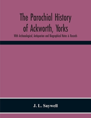 The Parochial History Of Ackworth, Yorks: With Archaeological, Antiquarian And Biographical Notes & Records by L. Saywell, J.