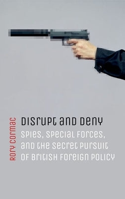 Disrupt and Deny: Spies, Special Forces, and the Secret Pursuit of British Foreign Policy by Cormac, Rory