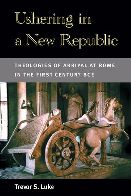 Ushering in a New Republic: Theologies of Arrival at Rome in the First Century BCE by Luke, Trevor S.