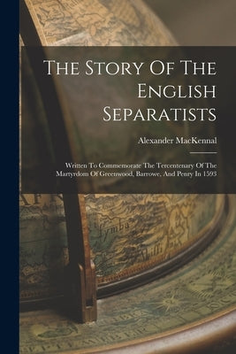 The Story Of The English Separatists: Written To Commemorate The Tercentenary Of The Martyrdom Of Greenwood, Barrowe, And Penry In 1593 by Mackennal, Alexander