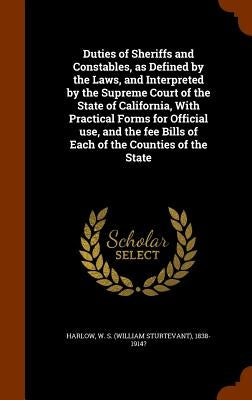 Duties of Sheriffs and Constables, as Defined by the Laws, and Interpreted by the Supreme Court of the State of California, With Practical Forms for O by Harlow, W. S. 1838-1914?