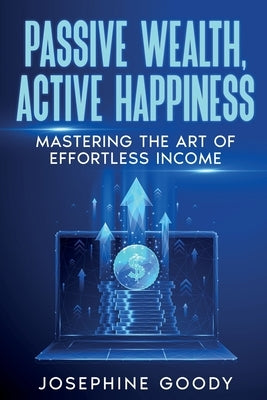 Passive Wealth, Active Happiness: Mastering the Art of Effortless Income by Goody, Josephine