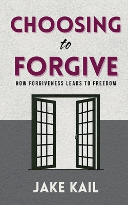 Choosing to Forgive: How Forgiveness Leads to Freedom by Kail, Jake
