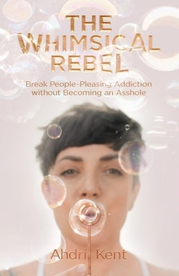 The Whimsical Rebel: Break People Pleasing Addiction without Becoming an Asshole by Kent, Ahdri