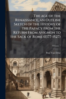 The age of the Renaissance, an Outline Sketch of the History of the Papacy From the Return From Avignon to the Sack of Rome (1377-1527); Volume 7 by Van Dyke, Paul