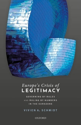 Europe's Crisis of Legitimacy: Governing by Rules and Ruling by Numbers in the Eurozone by Schmidt, Vivien A.