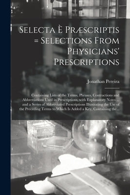 Selecta È Præscriptis = Selections From Physicians' Prescriptions: Containing Lists of the Terms, Phrases, Contractions and Abbreviations Used in Pres by Pereira, Jonathan 1804-1853
