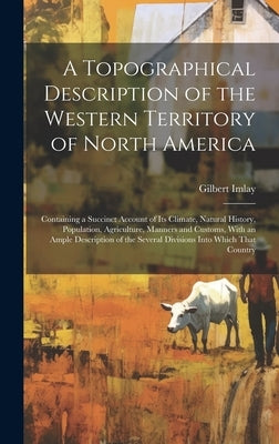 A Topographical Description of the Western Territory of North America; Containing a Succinct Account of its Climate, Natural History, Population, Agri by Imlay, Gilbert