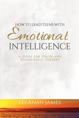 How to Lead Teens With Emotional Intelligence: A Guide For Youth and Young Adult Leaders by James, Leeanah
