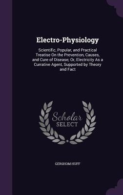 Electro-Physiology: Scientific, Popular, and Practical Treatise On the Prevention, Causes, and Cure of Disease; Or, Electricity As a Curra by Huff, Gershom