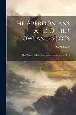 The Aberdonians and Other Lowland Scots: Their Origin as Illustrated in the History of Aberdeen by M, Fraser G.