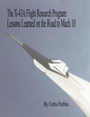The X-43A Flight Research Program: Lessons Learned on the Road to Mach 10 by Peebles, Curtis