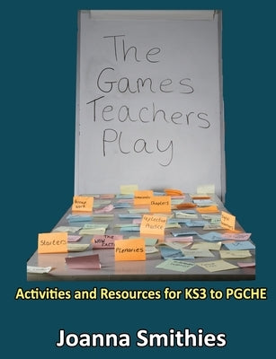 The Games Teachers Play: Activities and Resources for KS3 to PGCHE by Smithies, Joanna