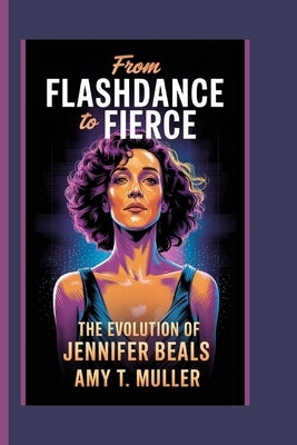 From Flashdance to Fierce: The Evolution of Jennifer Beals by T. Muller, Amy