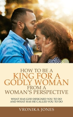 How to Be a King for a Godly Woman from a Woman's Perspective: What Has God Designed You to Do and What Has He Called You to Do by Jones, Vronika