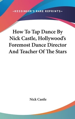 How To Tap Dance By Nick Castle, Hollywood's Foremost Dance Director And Teacher Of The Stars by Castle, Nick