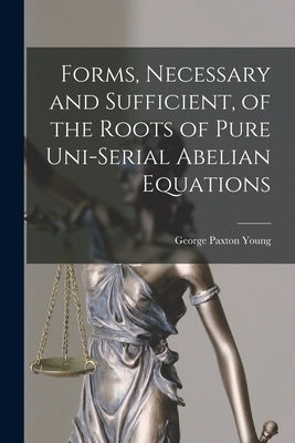 Forms, Necessary and Sufficient, of the Roots of Pure Uni-serial Abelian Equations [microform] by Young, George Paxton 1819-1889