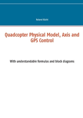 Quadcopter Physical Model, Axis and GPS Control: With understandable formulas and block diagrams by Büchi, Roland