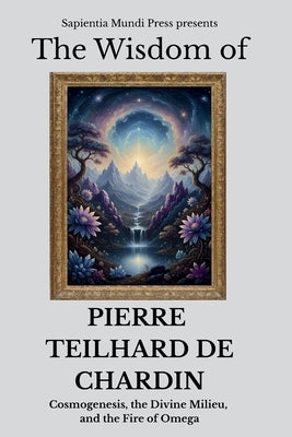 The Wisdom of Pierre Teilhard de Chardin: Cosmogenesis, the Divine Milieu, and the Fire of Omega by Mundi Press, Sapientia