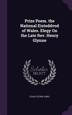 Prize Poem. the National Eisteddvod of Wales. Elegy On the Late Rev. Henry Glynne by Jones, Evan Cletwr