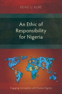 An Ethic of Responsibility for Nigeria: Engaging Corruption with Human Dignity by Kure, Kefas U.