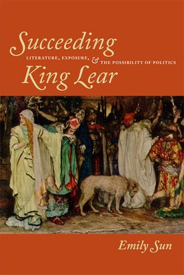 Succeeding King Lear: Literature, Exposure, and the Possibility of Politics by Sun, Emily