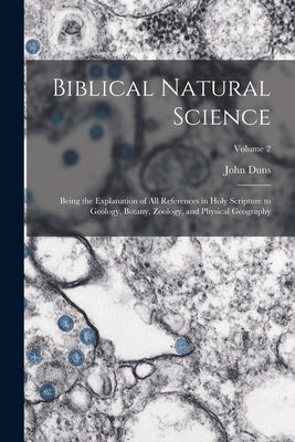 Biblical Natural Science: Being the Explanation of all References in Holy Scripture to Geology, Botany, Zoology, and Physical Geography; Volume by Duns, John