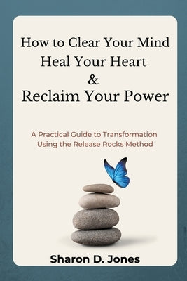 How to Clear Your Mind, Heal Your Heart & Reclaim Your Power: A Practical Guide to Transformation Using the Release Rocks Method. by Jones, Sharon D.