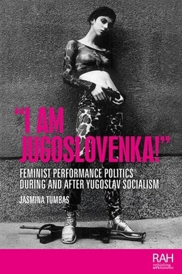 "I Am Jugoslovenka!": Feminist Performance Politics During and After Yugoslav Socialism by Tumbas, Jasmina