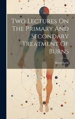 Two Lectures On The Primary And Secondary Treatment Of Burns by 1789-1838, Earle Henry