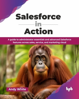 Salesforce in Action: A guide to administrator essentials and advanced Salesforce features across sales, service, and marketing cloud (English Edition by White, Andy
